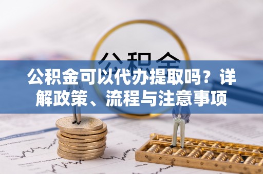 郁南公积金可以代办提取吗？详解政策、流程与注意事项