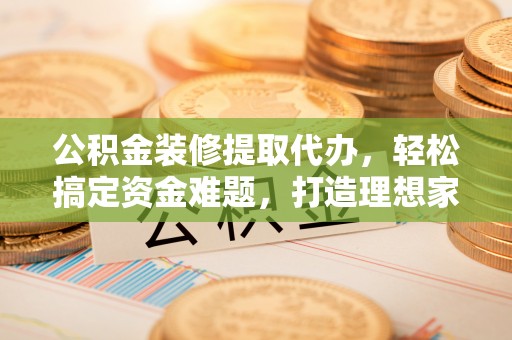郁南公积金装修提取代办，轻松搞定资金难题，打造理想家居