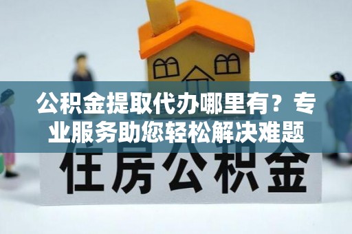 郁南公积金提取代办哪里有？专业服务助您轻松解决难题