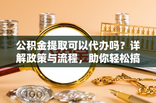 郁南公积金提取可以代办吗？详解政策与流程，助你轻松搞定！