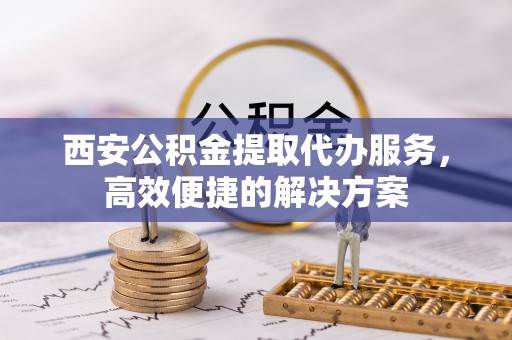 郁南西安公积金提取代办服务，高效便捷的解决方案
