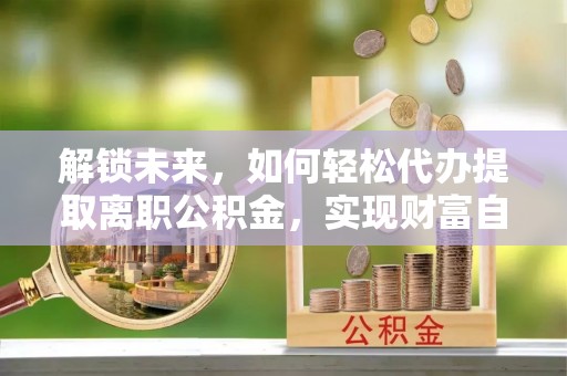 郁南解锁未来，如何轻松代办提取离职公积金，实现财富自由的第一步