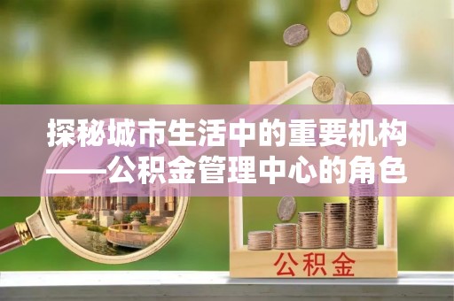 郁南探秘城市生活中的重要机构——公积金管理中心的角色与意义