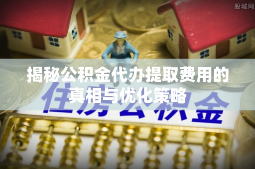 郁南揭秘公积金代办提取费用的真相与优化策略