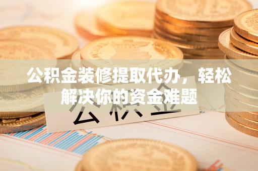 郁南公积金装修提取代办，轻松解决你的资金难题