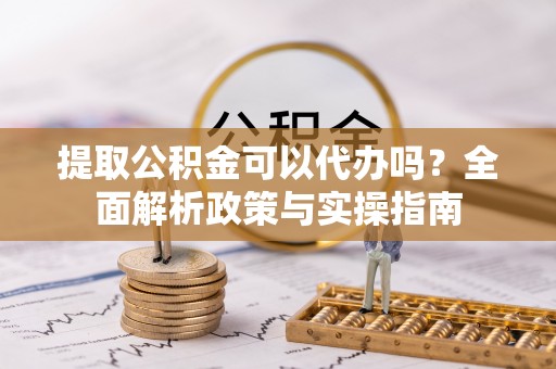 郁南提取公积金可以代办吗？全面解析政策与实操指南