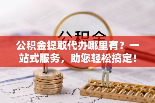 郁南公积金提取代办哪里有？一站式服务，助您轻松搞定！