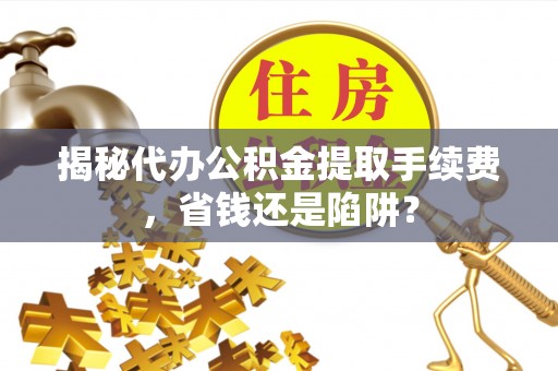 郁南揭秘代办公积金提取手续费，省钱还是陷阱？