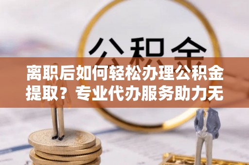 郁南离职后如何轻松办理公积金提取？专业代办服务助力无忧