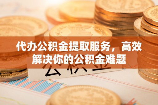 郁南代办公积金提取服务，高效解决你的公积金难题