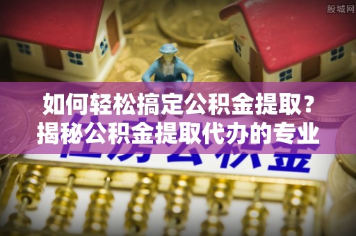 郁南如何轻松搞定公积金提取？揭秘公积金提取代办的专业服务