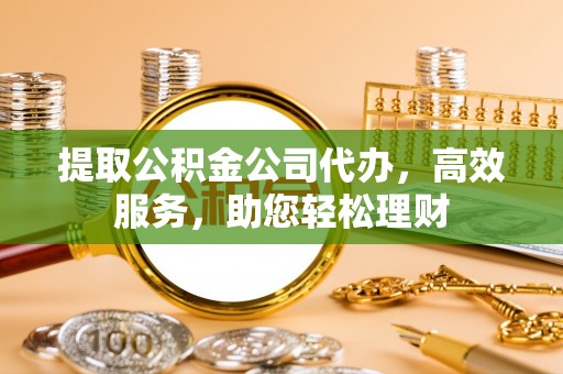 郁南提取公积金公司代办，高效服务，助您轻松理财