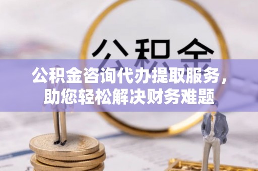 郁南公积金咨询代办提取服务，助您轻松解决财务难题