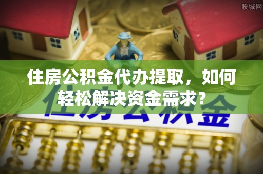郁南住房公积金代办提取，如何轻松解决资金需求？