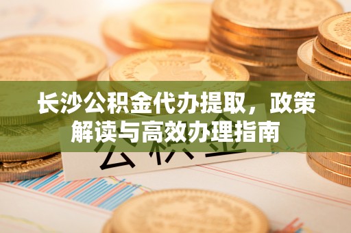 郁南长沙公积金代办提取，政策解读与高效办理指南
