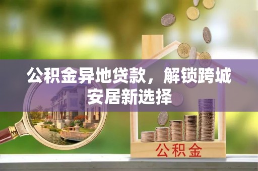 郁南公积金异地贷款，解锁跨城安居新选择
