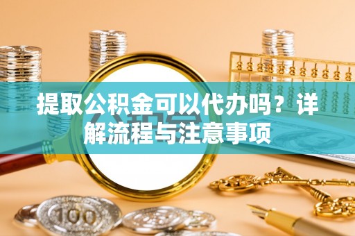 郁南提取公积金可以代办吗？详解流程与注意事项