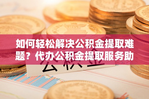 郁南如何轻松解决公积金提取难题？代办公积金提取服务助您一臂之力