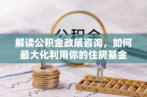 郁南解读公积金政策咨询，如何最大化利用你的住房基金