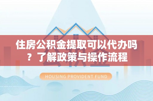 郁南住房公积金提取可以代办吗？了解政策与操作流程