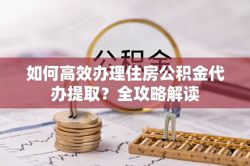 郁南如何高效办理住房公积金代办提取？全攻略解读