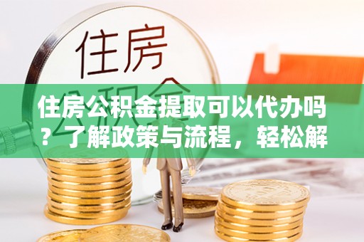 郁南住房公积金提取可以代办吗？了解政策与流程，轻松解决疑惑