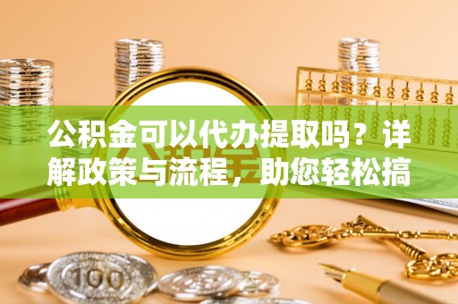 郁南公积金可以代办提取吗？详解政策与流程，助您轻松搞定！
