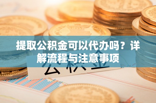 郁南提取公积金可以代办吗？详解流程与注意事项