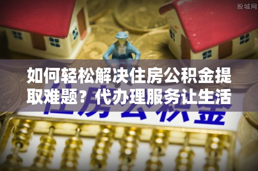 郁南如何轻松解决住房公积金提取难题？代办理服务让生活更简单