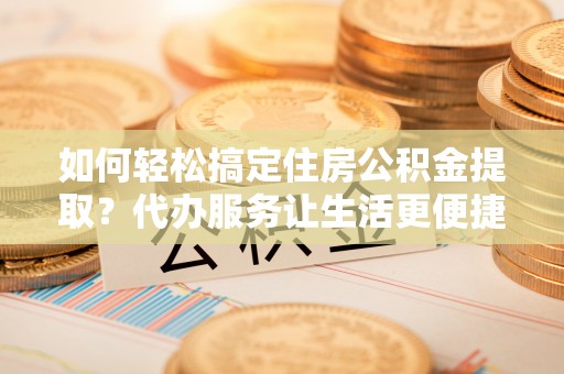 郁南如何轻松搞定住房公积金提取？代办服务让生活更便捷