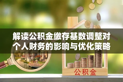 郁南解读公积金缴存基数调整对个人财务的影响与优化策略