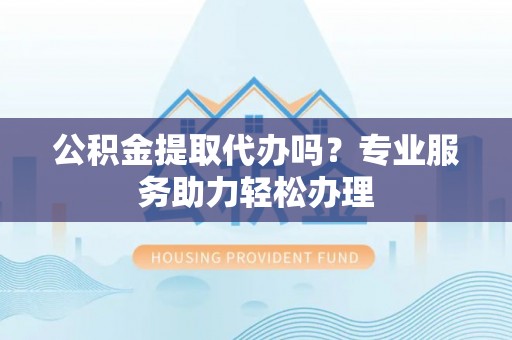 郁南公积金提取代办吗？专业服务助力轻松办理