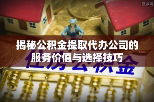 郁南揭秘公积金提取代办公司的服务价值与选择技巧