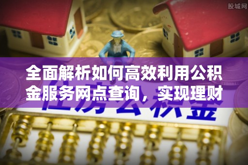 郁南全面解析如何高效利用公积金服务网点查询，实现理财与生活优化