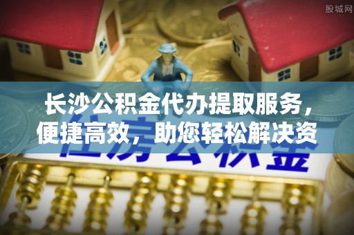 郁南长沙公积金代办提取服务，便捷高效，助您轻松解决资金需求