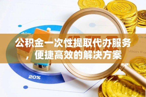 郁南公积金一次性提取代办服务，便捷高效的解决方案