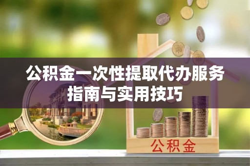 郁南公积金一次性提取代办服务指南与实用技巧
