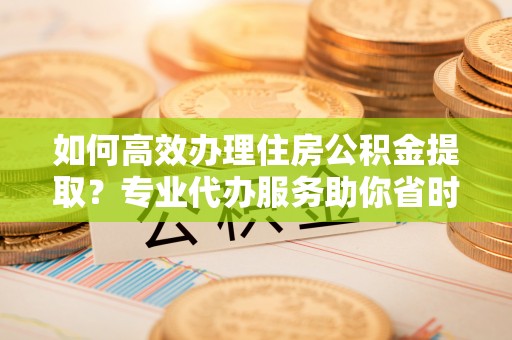 郁南如何高效办理住房公积金提取？专业代办服务助你省时省力
