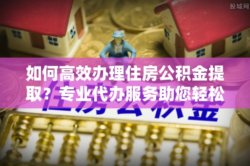 郁南如何高效办理住房公积金提取？专业代办服务助您轻松搞定