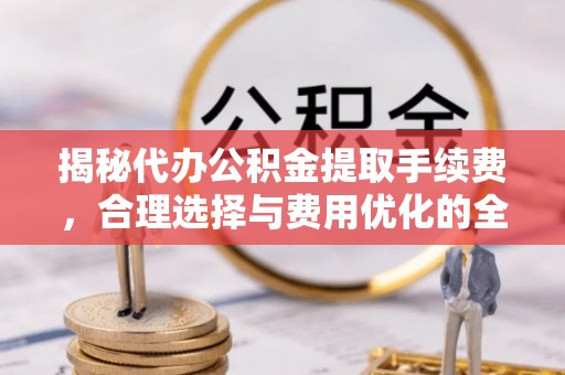 郁南揭秘代办公积金提取手续费，合理选择与费用优化的全面解析