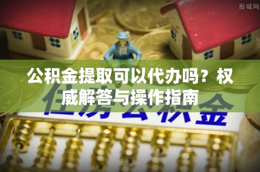 郁南公积金提取可以代办吗？权威解答与操作指南