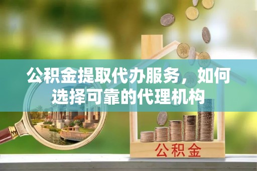 郁南公积金提取代办服务，如何选择可靠的代理机构