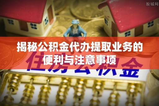 郁南揭秘公积金代办提取业务的便利与注意事项