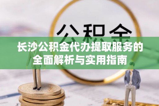 郁南长沙公积金代办提取服务的全面解析与实用指南