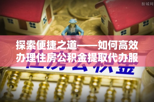郁南探索便捷之道——如何高效办理住房公积金提取代办服务