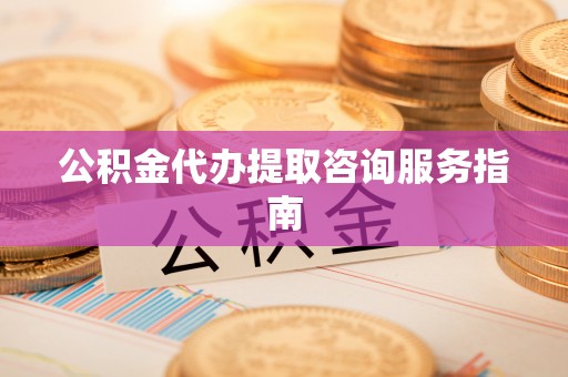 郁南公积金代办提取咨询服务指南