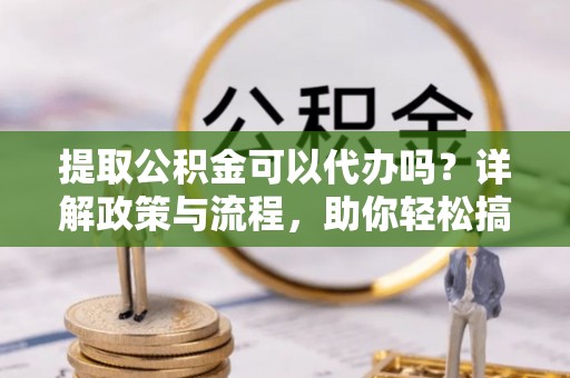 郁南提取公积金可以代办吗？详解政策与流程，助你轻松搞定！