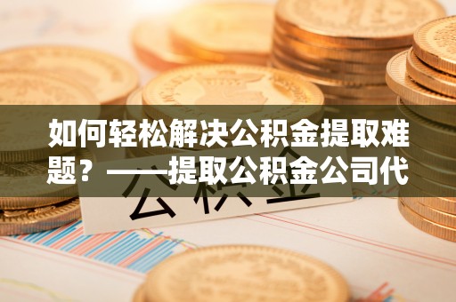郁南如何轻松解决公积金提取难题？——提取公积金公司代办服务解析