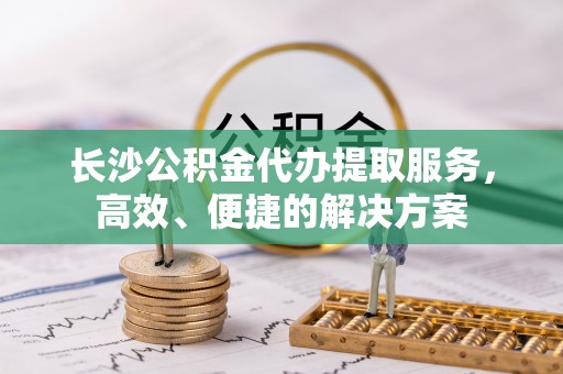 郁南长沙公积金代办提取服务，高效、便捷的解决方案
