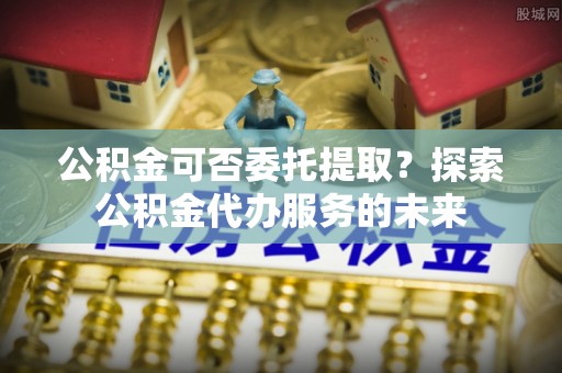 郁南公积金可否委托提取？探索公积金代办服务的未来